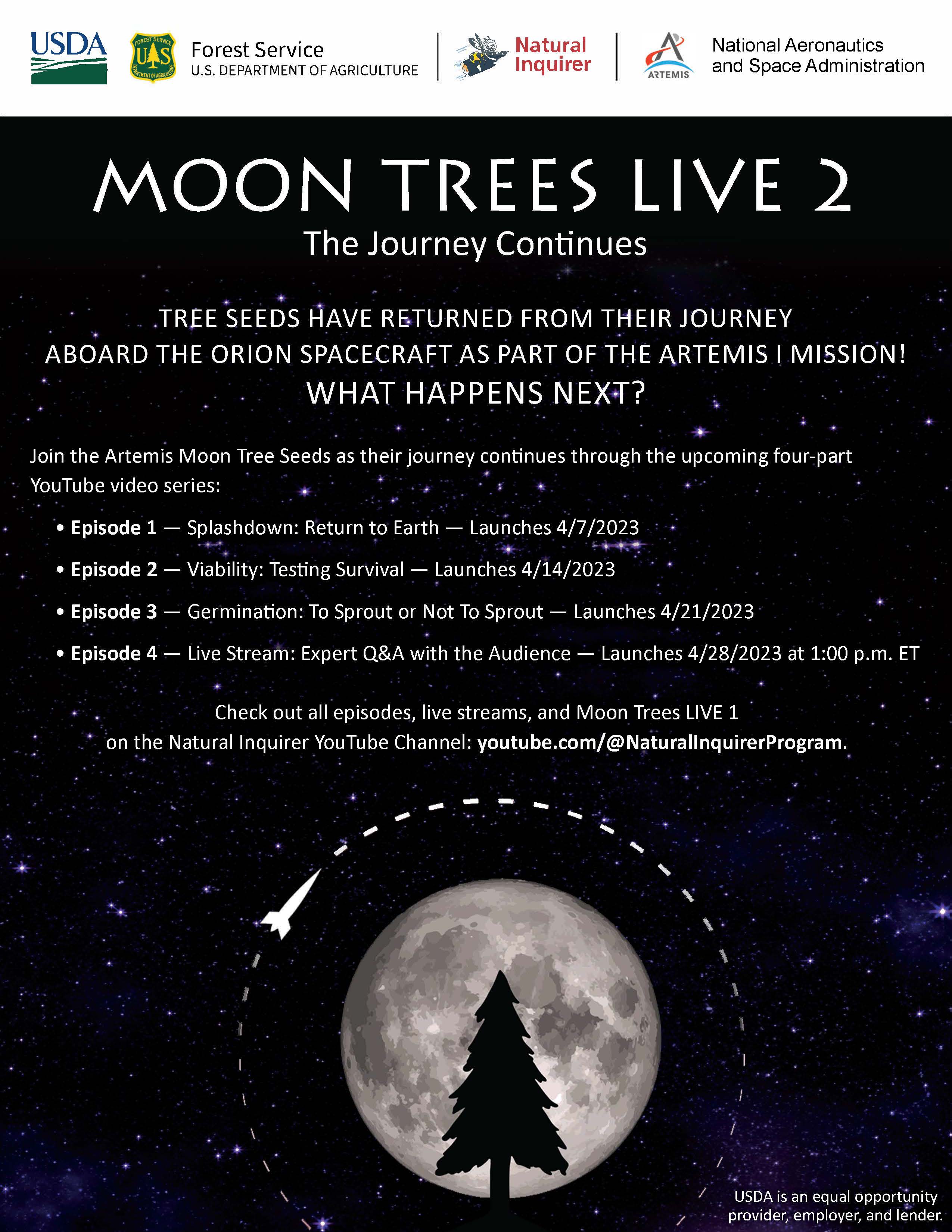 Text that says, "Moon Trees Live 2: The Journey Continues. Tree seeds have returned from their journey aboard the Orion Spacecraft as part of the Artemis 1 Mission! What happens next? Join the Artemis Moon Tree Seeds as their journey continuees through the upcoming four-part YouTube video series. Episode 1: Splashdown: Return to Earth. Episode 2: Viability: Testing Survival. Episode 3: Germination: To Sprout or Not To Sprout. Episode 4: Live Stream: Expert Q&A with the Audience. Check out all episodes, live streams, and Moon Trees LIVE 1 on the Natural Inquirer YouTube Channel: youtube.com/@NaturalInquirerProgram